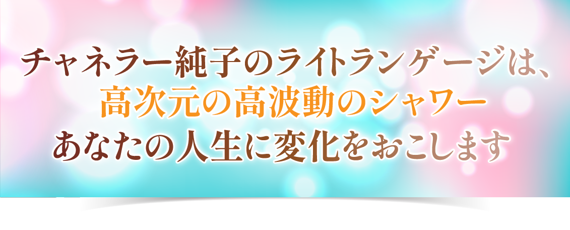  チャネラー純子のライトランゲージは、<br />高次元の高波動のシャワー<br />あなたの人生に変化をおこします